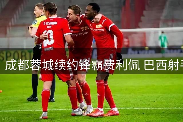 成都蓉城续约锋霸费利佩 巴西射手再续绿茵传奇